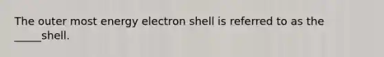 The outer most energy electron shell is referred to as the _____shell.