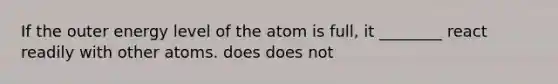 If the outer energy level of the atom is full, it ________ react readily with other atoms. does does not