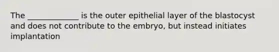 The _____________ is the outer epithelial layer of the blastocyst and does not contribute to the embryo, but instead initiates implantation