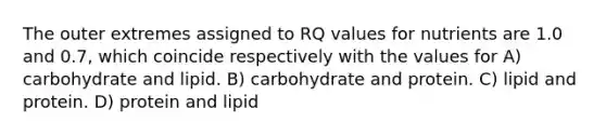 The outer extremes assigned to RQ values for nutrients are 1.0 and 0.7, which coincide respectively with the values for A) carbohydrate and lipid. B) carbohydrate and protein. C) lipid and protein. D) protein and lipid