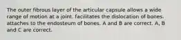 The outer fibrous layer of the articular capsule allows a wide range of motion at a joint. facilitates the dislocation of bones. attaches to the endosteum of bones. A and B are correct. A, B and C are correct.