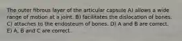 The outer fibrous layer of the articular capsule A) allows a wide range of motion at a joint. B) facilitates the dislocation of bones. C) attaches to the endosteum of bones. D) A and B are correct. E) A, B and C are correct.