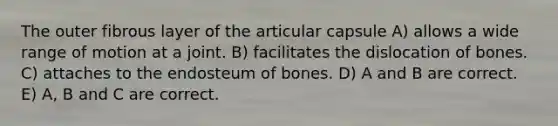 The outer fibrous layer of the articular capsule A) allows a wide range of motion at a joint. B) facilitates the dislocation of bones. C) attaches to the endosteum of bones. D) A and B are correct. E) A, B and C are correct.