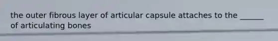 the outer fibrous layer of articular capsule attaches to the ______ of articulating bones