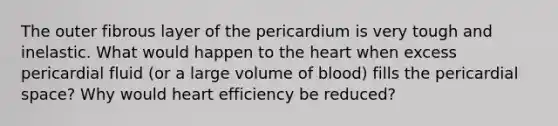 The outer fibrous layer of the pericardium is very tough and inelastic. What would happen to the heart when excess pericardial fluid (or a large volume of blood) fills the pericardial space? Why would heart efficiency be reduced?