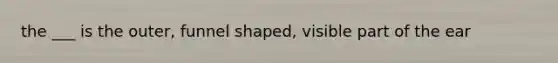 the ___ is the outer, funnel shaped, visible part of the ear