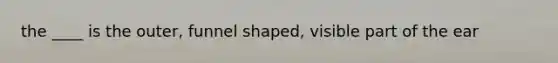 the ____ is the outer, funnel shaped, visible part of the ear