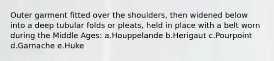 Outer garment fitted over the shoulders, then widened below into a deep tubular folds or pleats, held in place with a belt worn during the Middle Ages: a.Houppelande b.Herigaut c.Pourpoint d.Garnache e.Huke