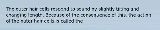 The outer hair cells respond to sound by slightly tilting and changing length. Because of the consequence of this, the action of the outer hair cells is called the