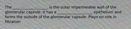 The ___________________ is the outer impermeable wall of the glomerular capsule. It has a ___________________ epithelium and forms the outside of the glomerular capsule. Plays no role in filtration