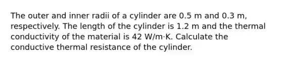 The outer and inner radii of a cylinder are 0.5 m and 0.3 m, respectively. The length of the cylinder is 1.2 m and the thermal conductivity of the material is 42 W/m⋅K. Calculate the conductive thermal resistance of the cylinder.