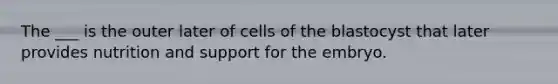 The ___ is the outer later of cells of the blastocyst that later provides nutrition and support for the embryo.