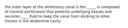 the outer layer of the alimentary canal is the _____ is composed of visceral peritoneum that protects underlying tissues and secretes ____ fluid to keep the canal from sticking to other tissues in the abdominal cavity