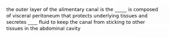 the outer layer of the alimentary canal is the _____ is composed of visceral peritoneum that protects underlying tissues and secretes ____ fluid to keep the canal from sticking to other tissues in the abdominal cavity