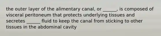 the outer layer of the alimentary canal, or ______, is composed of visceral peritoneum that protects underlying tissues and secretes ______ fluid to keep the canal from sticking to other tissues in the abdominal cavity