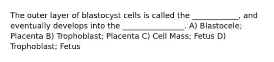 The outer layer of blastocyst cells is called the ____________, and eventually develops into the ________________. A) Blastocele; Placenta B) Trophoblast; Placenta C) Cell Mass; Fetus D) Trophoblast; Fetus