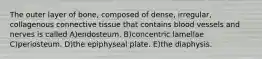 The outer layer of bone, composed of dense, irregular, collagenous connective tissue that contains blood vessels and nerves is called A)endosteum. B)concentric lamellae C)periosteum. D)the epiphyseal plate. E)the diaphysis.