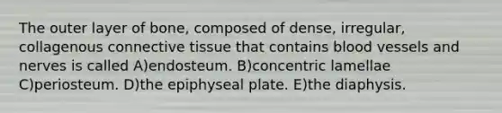 The outer layer of bone, composed of dense, irregular, collagenous connective tissue that contains blood vessels and nerves is called A)endosteum. B)concentric lamellae C)periosteum. D)the epiphyseal plate. E)the diaphysis.