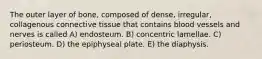 The outer layer of bone, composed of dense, irregular, collagenous connective tissue that contains blood vessels and nerves is called A) endosteum. B) concentric lamellae. C) periosteum. D) the epiphyseal plate. E) the diaphysis.