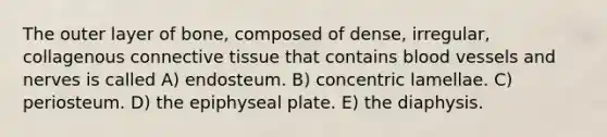 The outer layer of bone, composed of dense, irregular, collagenous connective tissue that contains blood vessels and nerves is called A) endosteum. B) concentric lamellae. C) periosteum. D) the epiphyseal plate. E) the diaphysis.