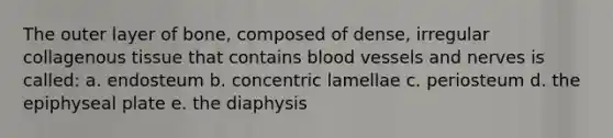 The outer layer of bone, composed of dense, irregular collagenous tissue that contains blood vessels and nerves is called: a. endosteum b. concentric lamellae c. periosteum d. the epiphyseal plate e. the diaphysis