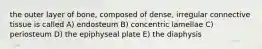 the outer layer of bone, composed of dense, irregular connective tissue is called A) endosteum B) concentric lamellae C) periosteum D) the epiphyseal plate E) the diaphysis