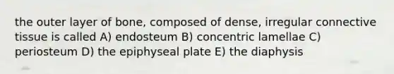 the outer layer of bone, composed of dense, irregular connective tissue is called A) endosteum B) concentric lamellae C) periosteum D) the epiphyseal plate E) the diaphysis