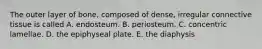 The outer layer of bone, composed of dense, irregular connective tissue is called A. endosteum. B. periosteum. C. concentric lamellae. D. the epiphyseal plate. E. the diaphysis