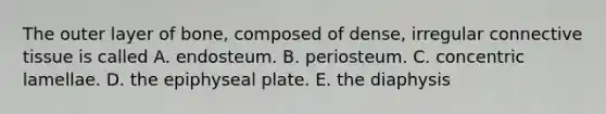 The outer layer of bone, composed of dense, irregular <a href='https://www.questionai.com/knowledge/kYDr0DHyc8-connective-tissue' class='anchor-knowledge'>connective tissue</a> is called A. endosteum. B. periosteum. C. concentric lamellae. D. the epiphyseal plate. E. the diaphysis