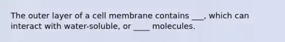 The outer layer of a cell membrane contains ___, which can interact with water-soluble, or ____ molecules.