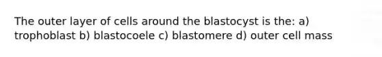 The outer layer of cells around the blastocyst is the: a) trophoblast b) blastocoele c) blastomere d) outer cell mass