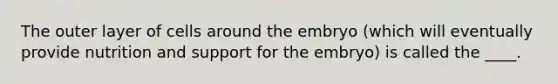 The outer layer of cells around the embryo (which will eventually provide nutrition and support for the embryo) is called the ____.