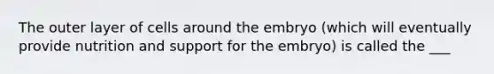 The outer layer of cells around the embryo (which will eventually provide nutrition and support for the embryo) is called the ___