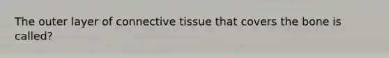 The outer layer of connective tissue that covers the bone is called?