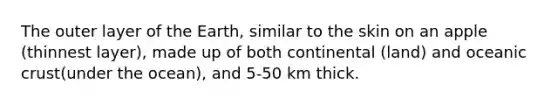 The outer layer of the Earth, similar to the skin on an apple (thinnest layer), made up of both continental (land) and oceanic crust(under the ocean), and 5-50 km thick.