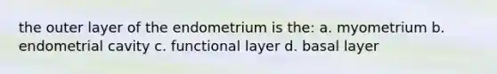 the outer layer of the endometrium is the: a. myometrium b. endometrial cavity c. functional layer d. basal layer