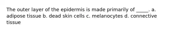 The outer layer of the epidermis is made primarily of _____. a. adipose tissue b. dead skin cells c. melanocytes d. connective tissue