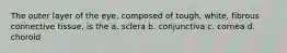 The outer layer of the eye, composed of tough, white, fibrous connective tissue, is the a. sclera b. conjunctiva c. cornea d. choroid