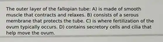 The outer layer of the fallopian tube: A) is made of smooth muscle that contracts and relaxes. B) consists of a serous membrane that protects the tube. C) is where fertilization of the ovum typically occurs. D) contains secretory cells and cilia that help move the ovum.