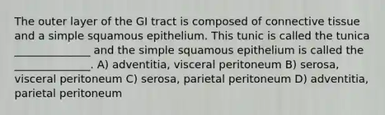 The outer layer of the GI tract is composed of connective tissue and a simple squamous epithelium. This tunic is called the tunica ______________ and the simple squamous epithelium is called the ______________. A) adventitia, visceral peritoneum B) serosa, visceral peritoneum C) serosa, parietal peritoneum D) adventitia, parietal peritoneum