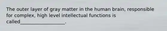 The outer layer of gray matter in the human brain, responsible for complex, high level intellectual functions is called___________________.