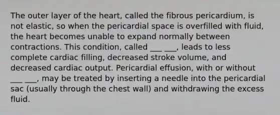 The outer layer of the heart, called the fibrous pericardium, is not elastic, so when the pericardial space is overfilled with fluid, the heart becomes unable to expand normally between contractions. This condition, called ___ ___, leads to less complete cardiac filling, decreased stroke volume, and decreased cardiac output. Pericardial effusion, with or without ___ ___, may be treated by inserting a needle into the pericardial sac (usually through the chest wall) and withdrawing the excess fluid.