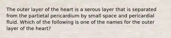 The outer layer of the heart is a serous layer that is separated from the partietal pericardium by small space and pericardial fluid. Which of the following is one of the names for the outer layer of the heart?