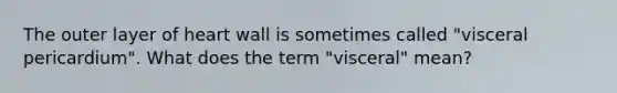 The outer layer of heart wall is sometimes called "visceral pericardium". What does the term "visceral" mean?