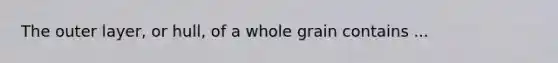 The outer layer, or hull, of a whole grain contains ...