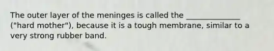 The outer layer of the meninges is called the ______________ ("hard mother"), because it is a tough membrane, similar to a very strong rubber band.
