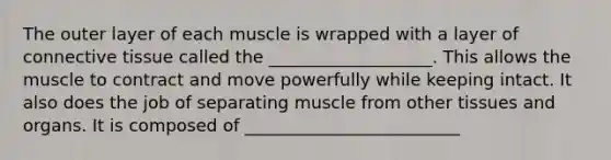 The outer layer of each muscle is wrapped with a layer of connective tissue called the ___________________. This allows the muscle to contract and move powerfully while keeping intact. It also does the job of separating muscle from other tissues and organs. It is composed of _________________________