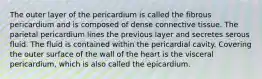 The outer layer of the pericardium is called the fibrous pericardium and is composed of dense connective tissue. The parietal pericardium lines the previous layer and secretes serous fluid. The fluid is contained within the pericardial cavity. Covering the outer surface of the wall of the heart is the visceral pericardium, which is also called the epicardium.