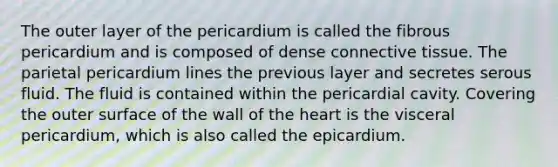 The outer layer of the pericardium is called the fibrous pericardium and is composed of dense connective tissue. The parietal pericardium lines the previous layer and secretes serous fluid. The fluid is contained within the pericardial cavity. Covering the outer surface of the wall of the heart is the visceral pericardium, which is also called the epicardium.