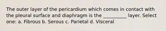 The outer layer of the pericardium which comes in contact with the pleural surface and diaphragm is the __________ layer. Select one: a. Fibrous b. Serous c. Parietal d. Visceral